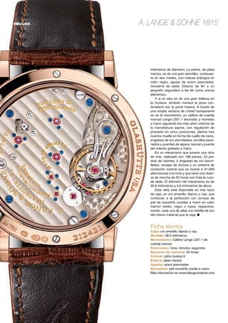 16	
relojes A. Lange & Söhne 1815
milímetros de diámetro. La esfera, de plata
maciza, es de una gran sencillez, compues-
ta en dos niveles, con índices arábigos en
color negro, agujas de acero pavonadas,
minutería de estilo ‘Chemin de fer’ y un
pequeño segundero a las 6h como únicos
elementos.
Y si el reloj es de una gran belleza en
la muñeca, también merece la pena con-
templarlo por la parte trasera. A través de
una amplia ventana de cristal transparente
se ve el movimiento, un calibre de cuerda
manual Lange L051.1 decorado y montado
a mano siguiendo los más altos criterios de
la manufactura sajona, con regulación de
precisión en cinco posiciones, platina tres
cuartos muelle en forma de cuello de cisne,
engastes de oro atornillados, tornillos pavo-
nados y puentes de alpaca natural y puente
del volante grabado a mano.
Es un mecanismo que parece una obra
de arte, realizado con 188 piezas, 23 pie-
dras de cojinete, 5 engastes de oro atorni-
llados, escape de áncora y un sistema de
oscilación volante que se mueve a 21.600
alternancias a la hora y que tiene una reser-
va de marcha de 55 horas con toda la cuer-
da dada. El diámetro del mecanismo es de
30,6 milímetros y 4,6 milímetros de altura.
Este reloj está disponible en tres tipos
de caja, en oro amarillo, blanco y rojo, que
combinan a la perfección con correas de
piel de cocodrilo cosidas a mano en color
marrón medio, negro o rojiza, respectiva-
mente, cada una de ellas con hebilla de oro
del mismo material que la caja. ●
Ficha técnica
Caja: oro amarillo, blanco o rojo
Medida: 38,5 milímetros
Movimiento: Calibre Lange L051.1 de
cuerda manual
Funciones: hora, minutos, segundos
Reserva de marcha: 55 horas
Cristal: zafiro dureza 9
Esfera: plata maciza
Agujas: acero pavonadas
Brazalete: piel cocodrilo cosida a mano
Más información en www.alange-soehne.com
 