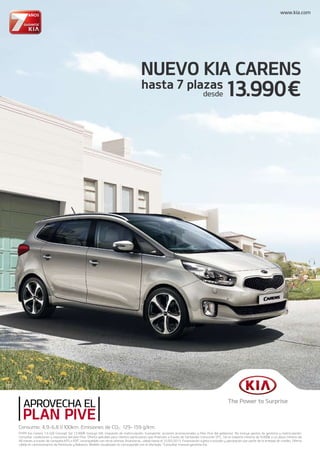 NUEVO KIA CARENS
13.990hasta 7 plazas
desde
PVPR Kia Carens 1.6 GDi Concept 5pl 13.990 (incluye IVA, impuesto de matriculaci n, transporte, acciones promocionales y Plan Pive del gobierno). No incluye gastos de gestor a y matriculaci n.
Consultar condiciones y requisitos del plan Pive. Oferta aplicable para clientes particulares que financien a traves de Santander Consumer EFC, SA un importe m nimo de 9.000 a un plazo m nimo de
48 meses a trav s de campa a KPS o KRT, incompatible con otras ofertas financieras, v lida hasta el 31/05/2013. Financiaci n sujeta a estudio y aprobaci n por parte de la entidad de cr dito. Oferta
v lida en concesionarios de Pen nsula y Baleares. Modelo visualizado no corresponde con el ofertado. *Consultar manual garant a Kia.
www.kia.com
Consumo: 4,9-6,8 l/100km. Emisiones de CO2: 129-159 g/km.
 