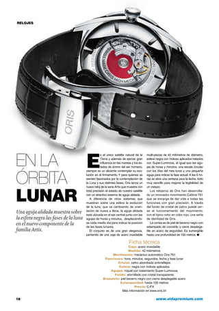 RELOJES
Ficha técnica
Caja: acero inoxidable
Medida: 42 milímetros
Movimiento: mecánico automático Oris 761
Funciones: hora, minutos, segundos, fecha y fase lunar
Cristal: zafiro abombado antirreflejos
Esfera: negra con índices aplicados
Agujas: níquel con tratamiento Super-Luminova
Fondo: atornillado con cristal transparente
Brazalete: piel becerro negro con cierre desplegable acero
Estanqueidad: hasta 100 metros
Precio: C.P.V.
Más información en www.oris.ch
En la
órbita
lunar
Una aguja alidada muestra sobre
la esfera negra las fases de la luna
en el nuevo componente de la
familiaArtix.
E
s el único satélite natural de la
Tierra y además de ejercer gran
influencia en las mareas y los es-
tados de ánimo del ser humano,
siempre es un aliciente contemplar su evo-
lución en el firmamento. Y para quienes se
sienten fascinados por la contemplación de
la Luna y sus distintas fases, Oris lanza un
nuevo reloj de la serie Artix que muestra con
total precisión el estado de nuestro satélite
con un atractivo sistema de aguja alidada.
A diferencia de otros sistemas que
muestran sobre una esfera la evolución
de la luna, que va cambiando de orien-
tación de nueva a llena, la aguja alidada
está ubicada en el eje central junto con las
agujas de horas y minutos, desplazándo-
se cada medio día para indicar la posición
de las fases lunares.
El conjunto es de una gran elegancia,
partiendo de una caja de acero inoxidable
multi-piezas de 42 milímetros de diámetro,
esfera negra con índices aplicados tratados
con Super-Luminova, al igual que las agu-
jas de horas y minutos, una escala circular
con los días del mes lunar y una pequeña
aguja para indicar la fase actual. A las 6 ho-
ras se abre una ventana para la fecha, todo
muy sencillo para mejorar la legibilidad de
un vistazo.
Los relojeros de Oris han desarrolla-
do un innovador movimiento Calibre 761
que se encarga de dar vida a todas las
funciones con gran precisión. A través
del fondo de cristal de zafiro puede ver-
se el funcionamiento del movimiento,
con el típico rotor en color rojo, una seña
de identidad de Oris.
La correa es de piel de becerro negro con
estampado de cocodrilo y cierre desplega-
ble en acero de seguridad. Es sumergible
hasta una profundidad de 100 metros. ●
18	 www.vidapremium.com
 
