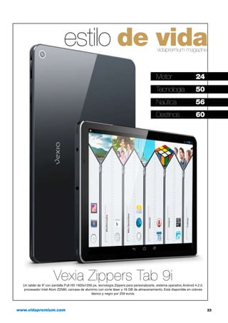 www.vidapremium.com	 23
estilo de vidavidapremium magazine
Motor	 24
Tecnología	 50
Naútica	 56
Destinos	 60
Vexia Zippers Tab 9iUn tablet de 9” con pantalla Full HD 1920x1200 px, tecnología Zippers para personalizarla, sistema operativo Android 4.2.2,
procesador Intel Atom Z2580, carcasa de aluminio con corte láser y 16 GB de almacenamiento. Está disponible en colores
blanco y negro por 259 euros.
 
