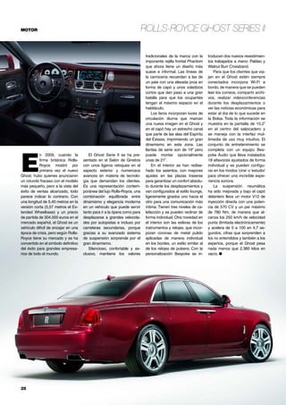 Rolls-Royce Ghost Series IIMOTOR
26	
tradicionales de la marca con la
imponente rejilla frontal Phantom
que ahora tiene un diseño más
suave e informal. Las líneas de
la carrocería recuerdan a las de
un yate con una elevada proa en
forma de capó y unos voladizos
cortos que dan paso a una gran
batalla para que los ocupantes
tengan el máximo espacio en el
habitáculo.
Los faros incorporan luces de
circulación diurna que marcan
una nueva imagen en el Ghost y
en el capó hay un estrecho canal
que parte de las alas del Espíritu
del Éxtasis, imprimiendo un gran
dinamismo en esta zona. Las
llantas de serie son de 19” pero
puede montar opcionalmente
unas de 21”.
En el interior se han redise-
ñado los asientos, con mayores
ajustes en las plazas traseras
para garantizar un confort absolu-
to durante los desplazamientos y
van configurados al estilo lounge,
ligeramente girados uno hacia el
otro para una comunicación más
íntima. Tienen tres niveles de ca-
lefacción y se pueden reclinar de
forma individual. Otra novedad en
el interior son las esferas de los
instrumentos y relojes, que incor-
poran coronas de metal pulido
aplicadas de manera individual
en los bordes, un estilo similar al
de los relojes de pulsera. Con la
personalización Bespoke se in-
troducen dos nuevos revestimien-
tos trabajados a mano: Paldao y
Walnut Burr Crossband.
Para que los clientes que via-
jan en el Ghost estén siempre
conectados incorpora Wi-Fi a
bordo, de manera que se pueden
leer los correos, compartir archi-
vos, realizar videoconferencias
durante los desplazamientos o
ver las noticias económicas para
estar al día de lo que sucede en
la Bolsa. Toda la información se
muestra en la pantalla de 10,2”
en el centro del salpicadero y
se maneja con la interfaz mul-
timedia de uso muy intuitivo. El
conjunto de entretenimiento se
completa con un equipo Bes-
poke Audio que lleva instalados
18 altavoces ajustados de forma
individual y se pueden configu-
rar en los modos ‘cine’ o ‘estudio’
para ofrecer una increíble expe-
riencia sonora.
La suspensión neumática
ha sido mejorada y bajo el capó
delantero lleva un motor V12 de
inyección directa con una poten-
cia de 570 CV y un par máximo
de 780 Nm, de manera que al-
canza los 250 km/h de velocidad
punta (limitada electrónicamente)
y acelera de 0 a 100 en 4,7 se-
gundos, cifras que sorprenden a
los no entendidos y también a los
expertos, porque el Ghost pesa
nada menos que 2.360 kilos en
vacío. ●
E
n 2009, cuando la
firma británica Rolls-
Royce mostró por
primera vez el nuevo
Ghost, hubo quienes anunciaron
un rotundo fracaso con el modelo
más pequeño, pero a la vista del
éxito de ventas alcanzado, todo
parece indicar lo contrario. Con
una longitud de 5,40 metros en la
versión corta (5,57 metros el Ex-
tended Wheelbase) y un precio
de partida de 304.000 euros en el
mercado español, el Ghost es un
vehículo difícil de encajar en una
época de crisis, pero según Rolls-
Royce tiene su mercado y se ha
convertido en el símbolo definitivo
del éxito para grandes empresa-
rios de todo el mundo.
El Ghost Serie II se ha pre-
sentado en el Salón de Ginebra
con unos ligeros retoques en el
aspecto exterior y numerosos
avances en materia de tecnolo-
gía que demandan los clientes.
Es una representación contem-
poránea del lujo Rolls-Royce, una
combinación equilibrada entre
dinamismo y elegancia moderna
en un vehículo que puede servir
tanto para ir a la ópera como para
desplazarse a grandes velocida-
des por autopistas e incluso por
carreteras secundarias, porque
gracias a su avanzado sistema
de suspensión sorprende por el
gran dinamismo.
Silencioso, confortable y ex-
clusivo, mantiene los valores
 