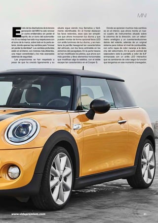 www.vidapremium.com	 31
E
l reto de los diseñadores de la tercera
generación del MINI ha sido renovar
un coche emblemático sin perder el
espíritu de un icono del automovilis-
mo.Ensutrabajohansidomuyrespetuososcon
el icono de la marca, sobre todo en la parte ex-
terior, donde apenas hay cambios para “innovar
sin perder la identidad”. Los cambios profundos
están en el interior, con motores más eficientes,
una mayor conectividad y los más avanzados
sistemas de seguridad.
Las proporciones se han respetado a
pesar de que ha crecido ligeramente y su
silueta sigue siendo muy llamativa y fácil-
mente identificable. En el frontal destacan
los faros redondos, esos ojos tan simpáti-
cos que ahora incorporan luz diurna y que
pueden montar de forma opcional faros LED
con anillo luminoso de luz diurna, y se man-
tiene la parrilla hexagonal tan característica
del vehículo, con los faros antiniebla en los
extremos del paragolpes. En la parte trasera
se han modificado los pilotos, que ahora son
más grandes y lleva elementos horizontales
que modifican algo la estética, con el doble
escape tan característico en el Cooper S.
Donde se aprecian muchos más cambios
es en el interior, que ahora monta un nue-
vo cuadro de instrumentos situado sobre
la columna de la dirección, con un velocí-
metro analógico y un cuentarrevoluciones
detrás del volante, además de un original
sistema para indicar el nivel de combustible,
con ocho rayas de color naranja a la dere-
cha del velocímetro. En la parte central del
salpicadero está la pantalla a color de 8,8”
enmarcada con un anillo LED interactivo
que va cambiando de color según la función
que tengamos en ese momento (navegador,
MINI
 