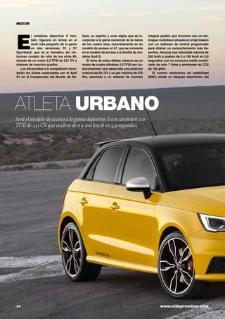 34	 www.vidapremium.com
Atleta urbano
Será el modelo de acceso a la gama deportiva S con un motor 2.0
TFSI de 231CV que acelera de 0 a 100 km/h en 5,9 segundos.
MOTOR
E
l emblema deportivo S tam-
bién figurará en breve en el
Audi más pequeño de la gama
en dos versiones, S1 y S1
Sportback, que es el heredero del vic-
torioso modelo de rally de los años 80,
dotado de un motor 2.0 TFSI de 231 CV y
sistema de tracción quattro.
Los aficionados a la competición recor-
darán los éxitos cosechados por el Audi
S1 en el Campeonato del Mundo de Ra-
llyes, un espíritu y unas siglas que se in-
corporan a la gama comercial de la marca
de los cuatro aros, concretamente en su
modelo de acceso, el A1, que se convierte
en el modelo de acceso a la familia de mo-
delos Audi S.
El alma de estos atletas urbanos es un
motor de cuatro cilindros 2.0 TFSI con tur-
bocompresor que desarrolla una potencia
máxima de 231 CV y un par máximo de 370
Nm, asociado a un sistema de tracción
integral quattro que funciona con un em-
brague multidisco situado en el eje trasero
con un software de control programado
para ofrecer un comportamiento más de-
portivo. Alcanza una velocidad máxima de
250 km/h y acelera de 0 a 100 km/h en 5,8
segundos, con un consumo medio combi-
nado de solo 7 litros y emisiones de CO2
de 162 g/km.
El control electrónico de estabilidad
(ESC) añade un bloqueo electrónico del
 