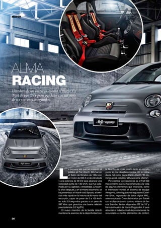 36	
Alma
racing
MOTOR
Heredero de las carreras, monta el motor 1.4
T-jet de 190CV y pesa 997 kilos con un paso
de 0 a 100 en 5,9 segundos.
L
a primera vez que se presentó al
público el Fiat Abarth 695 fue en
el Salón de Ginebra de 1964 con
un motor de 699,5 cc de cilindrada
y una potencia de 30 CV para alcanzar una
velocidad punta de 130 km/h, que fue acla-
mado por su agilidad y versatilidad. Cincuen-
ta años después, y en el mismo escenario, se
ha presentado el Abarth 695 Biposto, el vehí-
culo más rápido en la historia de la marca del
escorpión, capaz de pasar de 0 a 100 km/h
en solo 5,9 segundos gracias a un peso de
997 kilos que garantiza una buena relación
peso/potencia (5,2 kg/CV).
El nuevo miembro de la familia Abarth
mantiene la esencia de la deportividad con
la filosofía de poder usarlo tanto en circuito
como en los desplazamientos de la rutina
diaria, tal como decía Carlo Abarth: “El do-
mingo en el circuito y el lunes en la oficina”.
Por estética y prestaciones es el Fiat 500
más extremo que se ha construido a la vista
de algunos elementos que incorpora, como
el intercooler frontal, el sistema de escape
Akrapovic, amortiguadores regulables Extre-
me Shox, registrador de datos digital MXL,
asientos Abarth Corsa fabricados por Sabelt
con anclaje de cuatro puntos, sistema de fre-
nos Brembo, llantas aligeradas OZ de 18” y
barra antivuelco de titanio Poggipolini.Y para
alcanzar el máximo nivel de prestaciones ha
renunciado a ciertos elementos de confort,
 