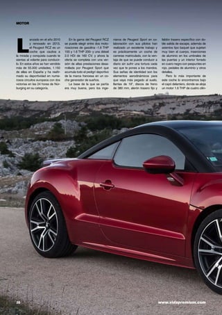 38	 www.vidapremium.com
MOTOR
L
anzado en el año 2010
y renovado en 2013,
el Peugeot RCZ es un
coche que cautiva a
la mirada y conquista cuando te
sientas al volante para conducir-
lo. En estos años se han vendido
más de 55.000 unidades, 1.150
de ellas en España y ha reafir-
mado su deportividad en nume-
rosos circuitos europeos con dos
victorias en las 24 horas de Nür-
burging en su categoría.
En la gama del Peugeot RCZ
se puede elegir entre dos moto-
rizaciones de gasolina -1.6 THP
155 y 1.6 THP 200- y una diésel
2.0 HDi de 160 CV, y ahora la
oferta se completa con una ver-
sión de altas prestaciones desa-
rrollada por Peugeot Sport que
acumula todo el pedigrí deportivo
de la marca francesa en un co-
che generador de sueños.
La base de la que se partía
era muy buena, pero los inge-
nieros de Peugeot Sport en co-
laboración con sus pilotos han
realizado un excelente trabajo y
es prácticamente un coche de
carreras matriculado, con la ven-
taja de que se puede conducir a
diario sin sufrir una tortura cada
vez que te pones a los mandos.
Sus señas de identidad son los
elementos aerodinámicos para
que vaya más pegado al suelo,
llantas de 19”, discos de freno
de 380 mm, alerón trasero fijo y
faldón trasero específico con do-
ble salida de escape, además de
asientos tipo baquet que sujetan
muy bien el cuerpo, inserciones
de aluminio en los umbrales de
las puertas y un interior forrado
en cuero negro con pespuntes en
rojo, pedales de aluminio y otros
detalles.
Pero lo más importante de
este coche lo encontramos bajo
el capó delantero, donde se aloja
un motor 1.6 THP de cuatro cilin-
 