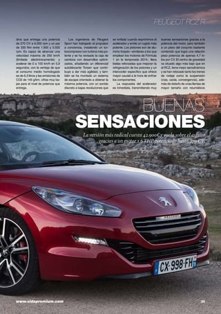 www.vidapremium.com	 39
Peugeot RCZ R
Buenas
sensaciones
La versión más radical cuesta 42.900€ yvuela sobre el asfalto
gracias a un motor 1.6THP potenciado hasta 270CV.
dros que entrega una potencia
de 270 CV a 6.000 rpm y un par
de 330 Nm entre 1.900 y 5.500
rpm. Es capaz de alcanzar una
velocidad máxima de 250 km/h
(limitada electrónicamente) y
acelerar de 0 a 100 km/h en 5,9
segundos, con la ventaja de que
el consumo medio homologado
es de 6,3 litros y las emisiones de
CO2 de 145 g/km, cifras muy ba-
jas para el nivel de potencia que
entrega.
Los ingenieros de Peugeot
Sport han trabajado el propulsor
a conciencia, instalando un tur-
bocompresor con turbina más po-
tente y se ha revisado la caja de
cambios con desarrollos optimi-
zados, añadiendo un diferencial
autoblocante Torsen que contri-
buye a dar más agilidad, y tam-
bién se ha montado un sistema
de escape orientado a obtener la
máxima potencia, con un sonido
discreto a bajas revoluciones que
se ‘enfada’ cuando exprimimos el
acelerador y emite un rugido más
potente. Los pistones son de alu-
minio forjado –similares a los que
emplean los motores de Fórmula
1 en la temporada 2014-, lleva
bielas reforzadas que mejoran la
refrigeración de los pistones y un
intercooler específico que ofrece
mayor caudal a la hora de enfriar
los componentes.
La respuesta del acelerador
es inmediata, transmitiendo muy
buenas sensaciones gracias a la
potencia del motor, pero también
a un peso del conjunto bastante
contenido que logra una relación
peso potencia de apenas 4,7 ki-
los por CV. El centro de gravedad
va situado algo más bajo que en
el RCZ, tiene mejor aerodinámica
y se han retocado tanto los trenes
de rodaje como la suspensión
(vías, caída, convergencia), ade-
más de dotarlo de unas llantas de
mayor tamaño con neumáticos
 