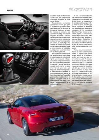 Peugeot RCZ RMOTOR
40	
GoodYear Eagle F1 Asymmetric
235/40 R19 que proporcionan
una buena adherencia al tomar
curvas rápidas.
Nos sentamos a los mandos,
colocamos el asiento, que ajusta
a la perfección y estamos listos
para salir a rodar en el circuito de
El Jarama. Acelerador a fondo,
las marchas se suceden a una
velocidad de vértigo con un tacto
magnífico del cambio y a la hora
de frenar se nota que las pinzas
muerden con ganas, colocando el
coche en el lugar exacto para tra-
zar la curva. Es rápido, ágil y muy
divertido de manejar, reaccionan-
do de una forma bastante noble
y con uno control de estabilidad
que deja hacer bastante al piloto,
sin resultar muy intrusivo.
Es un deportivo cómodo y efi-
caz al mismo tiempo que no resul-
ta exigente y permite rodar todo lo
rápido que uno quiera, incluso a
conductores con poca experiencia.
Ha sido una experiencia realmen-
te divertida, y aunque nos hemos
quedado con la miel en los labios
en el momento que el coche guía
ha puesto el intermitente para ir a
la línea de boxes, el resultado ha
sido muy satisfactorio. Algunas de
las unidades que trajo Peugeot Es-
paña llevaban montado el techo de
carbono, una opción que le da un
aspecto mucho más ‘racing’ y con-
tribuye a la personalización de un
coche de capricho.
Ya está a la venta en España
con cambio manual de seis velo-
cidades y un único acabado por
42.900 euros y un equipamiento
de lo más completo, porque inclu-
ye faros de xenón, asientos tipo
baquet tapizados en Alcántara
con pespuntes rojos, sistema de
navegación GPS y neumáticos
GoodYear F1que ofrecen un ex-
celente agarre. La carrocería se
puede elegir entre cuatro colo-
res –Moroccan Red, Nera Black,
Mercury Black y Opel White. El
único elemento opcional es un
paquete con el techo metalizado
en fibra de carbono (1.612 euros)
y las pinturas metalizadas (571
euros).
Por sus peculiares caracterís-
ticas es un coche que tiene pocos
rivales. El Toyota GT86 (desde
30.900 euros) es un concepto
similar, pero nada tiene que ha-
cer contra la versión R, pues su
motor bóxer se queda corto de
potencia con 200 CV. El rival más
directo sería el Audi TT, que unos
meses se renueva por completo,
y tendría que ser con la versión
TTS, que monta un motor TFSI
de 272 CV y tiene un precio des-
de 56.400, aunque lleva un sis-
tema de tracción integral quattro.
Y otra opción, ésta mucho más
cara, sería el Porsche Cayman,
con motor bóxer de seis cilindros,
275 CV y un precio de partida de
57.461 euros. ●
 