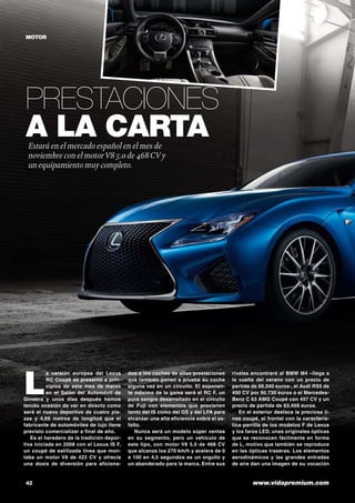 42	 www.vidapremium.com
Prestaciones
a la cartaEstará en el mercado español en el mes de
noviembre con el motorV8 5.0 de 468CV y
un equipamiento muy completo.
MOTOR
L
a versión europea del Lexus
RC Coupé se presentó a prin-
cipios de este mes de marzo
en el Salón del Automóvil de
Ginebra y unos días después hemos
tenido ocasión de ver en directo como
será el nuevo deportivo de cuatro pla-
zas y 4,69 metros de longitud que el
fabricante de automóviles de lujo tiene
previsto comercializar a final de año.
Es el heredero de la tradición depor-
tiva iniciada en 2008 con el Lexus IS F,
un coupé de estilizada línea que mon-
taba un motor V8 de 423 CV y ofrecía
una dosis de diversión para aficiona-
dos a los coches de altas prestaciones
que también ponen a prueba su coche
alguna vez en un circuito. El exponen-
te máximo de la gama será el RC F, un
pura sangre desarrollado en el circuito
de Fuji con elementos que provienen
tanto del IS como del GS y del LFA para
alcanzar una alta eficiencia sobre el as-
falto.
Nunca será un modelo súper ventas
en su segmento, pero un vehículo de
este tipo, con motor V8 5.0 de 468 CV
que alcanza los 270 km/h y acelera de 0
a 100 en 4,5 segundos es un orgullo y
un abanderado para la marca. Entre sus
rivales encontrará al BMW M4 –llega a
la vuelta del verano con un precio de
partida de 88.500 euros-, el Audi RS5 de
450 CV por 90.730 euros o el Mercedes-
Benz C 63 AMG Coupé con 457 CV y un
precio de partida de 83,459 euros.
En el exterior destaca la preciosa lí-
nea coupé, el frontal con la caracterís-
tica parrilla de los modelos F de Lexus
y los faros LED, unas originales ópticas
que se reconocen fácilmente en forma
de L, motivo que también se reproduce
en las ópticas traseras. Los elementos
aerodinámicos y las grandes entradas
de aire dan una imagen de su vocación
 