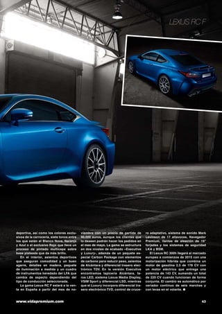 www.vidapremium.com	 43
Lexus RC F
deportiva, así como los colores exclu-
sivos de la carrocería, siete tonos entre
los que están el Blanco Nova, Naranja
y Azul o el exclusivo Rojo que lleva un
proceso de pintado multicapa sobre
base plateada que da más brillo.
En el interior, asientos deportivos
que aseguran comodidad y un buen
agarre, detalles en madera, paquete
de iluminación a medida y un cuadro
de instrumentos heredado del LFA que
cambia de aspecto dependiendo del
tipo de conducción seleccionada.
La gama Lexus RC F estará a la ven-
ta en España a partir del mes de no-
viembre con un precio de partida de
90.000 euros, aunque los clientes que
lo deseen podrán hacer los pedidos en
el mes de mayo. La gama se estructura
en dos niveles de acabado –Executive
y Luxury-, además de un paquete es-
pecial Carbon Package con elementos
de carbono para reducir peso, asientos
de Alcántara y diferencial trasero elec-
trónico TDV. En la versión Executive
encontramos tapicería Alcántara, fa-
ros LED, sistema Lexus Media Display,
VSIM Sport y diferencial LSD, mientras
que el Luxury incorpora diferencial tra-
sero electrónico TVD, control de cruce-
ro adaptativo, sistema de sonido Mark
Levinson de 17 altavoces, Navegador
Premium, llantas de aleación de 19”
forjadas y los sistemas de seguridad
LKA y BSM.
El Lexus RC 300h llegará al mercado
europeo a comienzos de 2015 con una
motorización hibrida que combina un
motor de gasolina 2.5 de 178 CV con
un motor eléctrico que entrega una
potencia de 143 CV, sumando un total
de 220 CV cuando funcionan de forma
conjunta. El cambio es automático por
variador continuo de seis marchas y
con levas en el volante. ●
 