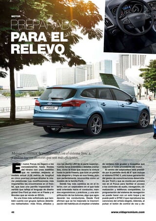 46	 www.vidapremium.com
Preparado
para el
relevo
MOTOR
E
l nuevo Focus no llegará a los
concesionarios hasta finales
del verano con unas medidas
que no cambian respecto al
modelo actual (4,36 metros de longitud
en cinco puertas) porque emplea la mis-
ma plataforma. Las modificaciones más
importantes las encontramos en el fron-
tal, que luce una parrilla trapezoidal in-
vertida que refleja el lenguaje de diseño
global One Ford ya visto en el Fiesta y el
Mondeo que se vende en EEUU.
Es una línea más sofisticada que tam-
bién cuenta con grupos ópticos delante-
ros rediseñados –más finos, afilados y
con luz diurna LED en la parte superior-,
nuevos faros antiniebla y detalles croma-
dos, como la línea que recorre la cintura
hasta la parte trasera, que luce un portón
más elegante y limpio en sus líneas, aun-
que perfectamente reconocible como un
modelo de la familia Ford.
Donde hay más cambios es en el in-
terior, con un salpicadero en el que todo
está orientado hacia el conductor, man-
dos ergonómicos y prácticos, y una sim-
plificación de los botones, algo que agra-
decerán los conductores. Desde Ford
afirman que se ha mejorado la insonori-
zación del habitáculo al emplear cristales
de ventana más grueso y moquetas que
reducen el ruido procedente del motor.
El centro del salpicadero está presidi-
do por la pantalla táctil de 8” que incluye
el sistema SYNC 2, una nueva generación
del gestor de comunicaciones desarrolla-
do por Ford y que se monta por primera
vez en el Focus para facilitar el acceso
a los controles de audio, navegación, cli-
matización y teléfonos compatibles. La
programación del sistema de navegación
se puede hacer con un solo toque y se
puede pedir a SYNC 2 que reproduzca las
canciones del artista elegido. Además, al
pulsar el botón de control de voz y de-
Mejora su estética, la conectividad con el sistema Sync 2,
y utiliza nuevos motores que son más eficientes.
 
