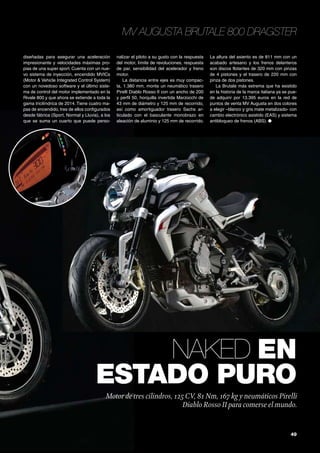 49
MV Augusta Brutale 800 Dragster
Naked en
estado puro
Motor de tres cilindros, 125CV, 81 Nm, 167 kg y neumáticos Pirelli
Diablo Rosso II para comerse el mundo.
diseñadas para asegurar una aceleración
impresionante y velocidades máximas pro-
pias de una super sport. Cuenta con un nue-
vo sistema de inyección, encendido MVICs
(Motor & Vehicle Integrated Control System)
con un novedoso software y el último siste-
ma de control del motor implementado en la
Rivale 800 y que ahora se extiende a toda la
gama tricilíndrica de 2014. Tiene cuatro ma-
pas de encendido, tres de ellos configurados
desde fábrica (Sport, Normal y Lluvia), a los
que se suma un cuarto que puede perso-
nalizar el piloto a su gusto con la respuesta
del motor, límite de revoluciones, respuesta
de par, sensibilidad del acelerador y freno
motor.
La distancia entre ejes es muy compac-
ta, 1.380 mm, monta un neumático trasero
Pirelli Diablo Rosso II con un ancho de 200
y perfil 50, horquilla invertida Marzocchi de
43 mm de diámetro y 125 mm de recorrido,
así como amortiguador trasero Sachs ar-
ticulado con el basculante monobrazo en
aleación de aluminio y 125 mm de recorrido.
La altura del asiento es de 811 mm con un
acabado artesano y los frenos delanteros
son discos flotantes de 320 mm con pinzas
de 4 pistones y el trasero de 220 mm con
pinza de dos pistones.
La Brutale más extrema que ha existido
en la historia de la marca italiana ya se pue-
de adquirir por 13.395 euros en la red de
puntos de venta MV Augusta en dos colores
a elegir –blanco y gris mate metalizado- con
cambio electrónico asistido (EAS) y sistema
antibloqueo de frenos (ABS). ●
 