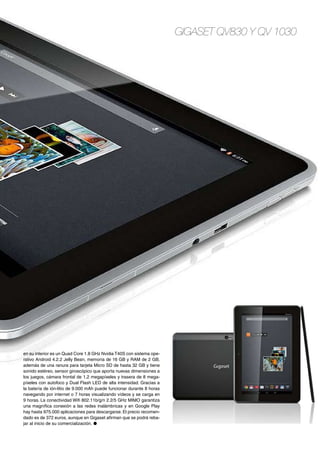 Gigaset QV830 y QV 1030
en su interior es un Quad Core 1.8 GHz Nvidia T40S con sistema ope-
rativo Android 4.2.2 Jelly Bean, memoria de 16 GB y RAM de 2 GB,
además de una ranura para tarjeta Micro SD de hasta 32 GB y tiene
sonido estéreo, sensor giroscópico que aporta nuevas dimensiones a
los juegos, cámara frontal de 1,2 megapíxeles y trasera de 8 mega-
píxeles con autofoco y Dual Flash LED de alta intensidad. Gracias a
la batería de ión-litio de 9.000 mAh puede funcionar durante 8 horas
navegando por internet o 7 horas visualizando vídeos y se carga en
9 horas. La conectividad Wifi 802.11b/g/n 2.2/5 GHz MIMO garantiza
una magnífica conexión a las redes inalámbricas y en Google Play
hay hasta 975.000 aplicaciones para descargarse. El precio recomen-
dado es de 372 euros, aunque en Gigaset afirman que se podrá reba-
jar al inicio de su comercialización. ●
 