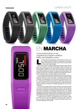 Garmin VÍVOFIT
52	
En marcha
La nueva pulsera fitness es una
compañera que te anima a establecer
hábitos más saludables y activos.
L
os ‘entrenadores personales’ de muñeca están de moda y el úl-
timo en llegar es Garmin VÍVOFIT, un dispositivo con el que se
acabaron las excusas para hacer ejercicio y que te ayuda a llevar
un ritmo de vida más saludable.
Salir a correr a diario o realizar cualquier tipo de ejercicio físico cuesta a
veces mucho esfuerzo, sobre todo cuando llegas a casa cansado tras una
larga jornada de trabajo, pero la cosa cambia si tenemos un aliado que
se encarga de animarnos y nos marca retos. Esta pulsera ofrece metas
diarias personalizadas para realizar un seguimiento de los progresos y se
encarga de memorizar la actividad, asignando retos fácilmente alcanza-
bles e impulsando hacia una vida enfocada hacia la actividad.
Como controla toda la actividad a través de sensores, recuerda al usua-
rio que ha llegado el momento de moverse si lleva mucho tiempo sentado
mostrando una franja roja de movimiento, aumentando de tamaño cada
15 minutos y solo desaparece en el momento que caminamos unos minu-
tos. A través de la pantalla LCD invertida con acelerómetro podemos ver
en todo momento la hora, las calorías quemadas y la distancia recorrida,
valores que pueden controlarse en pantallas separadas de una forma per-
sonalizada.
Por la noche se puede activar el modo ‘Descanso’ y la pulsera monito-
riza el sueño, analizando las horas reales que se duerme, los periodos de
movimiento y de descanso, pudiendo almacenar hasta un año de historial.
Se conecta al ordenador con tecnología inalámbrica ANT+ y se pueden
descargar todos los datos para analizarlos y guardarlos. Además, existe la
posibilidad de apuntarse a desafíos online. Es resistente al agua hasta una
profundidad de 50 metros y las baterías tienen una duración de un año.
La pulsera Garmin VÍVOFIT está disponible en cinco colores –negro,
gris, verde, azul y morado- para adaptarse a tu estilo de vida, cuesta 119
euros, y el pack que incluye medidor de frecuencia cardiaca tiene un pre-
cio recomendado de 149 euros. ●
TECNOLOGÍA
 