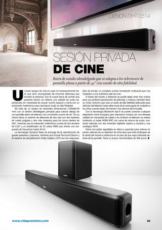 Denon DHT-S514
www.vidapremium.com	 53
U
n buen equipo de cine en casa no necesariamente tie-
ne que venir acompañado de enormes altavoces que
inundan la estancia. Con la nueva barra de sonido que
presenta Denon se obtiene una calidad de audio es-
pectacular sin necesidad de ocupar mucho espacio y viene con un
subwoofer inalámbrico para reproducir audio en alta fidelidad.
Se trata de un equipo de reducidas dimensiones (100x80x78
mm) con un diseño ultradelgado pensado para colocar debajo de
una pantalla plana de televisor con un tamaño a partir de 42”. En su
interior lleva un sistema de altavoces de dos vías con dos tweeters
de media pulgada y dos más ovalados para los tonos medios de
2x5”, mientras que el subwoofer inalámbrico consta de dos woofers
de 5,25” y un amplificador de 25 vatios RMS que ofrece una res-
puesta de frecuencia hasta 40 Hz.
La tecnología Dynamic Bass se encarga de la reproducción de
graves potentes y precisos, mientras que Virtual Sorround Denon y
el sistema de decodificación Dolby Digital y DTS son los responsa-
bles de emular un completo sonido envolvente multicanal que nos
trasladan a una auténtica sala de cine.
A través del mando a distancia se puede elegir entre tres modos
para una perfecta reproducción de películas o música y también tiene
un modo nocturno que crea un audio de alta fidelidad adecuado para
disfrutar del televisor hasta altas horas de la madrugada sin molestar a
los niños cuando están durmiendo o los vecinos del inmueble.
Con la tecnología Bluetooth Apt-X se puede conectar cualquier
dispositivo móvil al equipo para reproducir música con una elevada
calidad sin necesidad de cables y la conexión al televisor se realiza
mediante un cable HDMI ARC con canal de retorno de audio, con-
tando además con dos entradas digitales (óptica y coaxial) y una
analógica RCA.
Viene con patas regulables en altura y soportes para colocar en
pared, además de un repetidor de infrarrojos que evita el bloqueo de
la señal del mando a distancia en el caso de que vaya colocada de-
lante de la pantalla. Tiene un precio recomendado de 499 euros. ●
Sesión privada
de cine
Barra de sonido ultradelgada que se adapta a los televisores de
pantalla plana a partir de 42” con sonido de alta fidelidad.
 