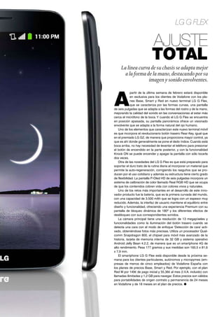 LG G Flex
Ajuste
total
La línea curva de su chasis se adapta mejor
a la forma de la mano, destacando por su
imagen y sonido envolventes.
A
partir de la última semana de febrero estará disponible
en exclusiva para los clientes de Vodafone con los pla-
nes Base, Smart y Red en nuevo terminal LG G Flex,
que se caracteriza por las formas curvas, una pantalla
de seis pulgadas que se adapta a las formas del rostro y de la mano,
mejorando la calidad del sonido en las conversaciones al estar más
cerca el micrófono de la boca. Y cuando el LG G Flex se encuentra
en posición apaisada, su pantalla panorámica ofrece un visionado
envolvente que se adapta a la forma natural del ojo humano.
Uno de los elementos que caracterizan este nuevo terminal móvil
es que incorpora el revolucionario botón trasero Rear Key, igual que
en el premiado LG G2, de manera que proporciona mayor control, ya
que es ahí donde generalmente se pone el dedo índice. Cuando está
boca arriba, no hay necesidad de levantar el teléfono para presionar
el botón de encendido en la parte posterior, y con la funcionalidad
Knock ON se puede encender y apagar la pantalla con sólo tocarla
dos veces.
Otra de las novedades del LG G Flex es que está preparado para
soportar el duro trato de la rutina diaria al incorporar un material que
permite la auto-regeneración, corrigiendo los rasguños que se pro-
ducen por el uso cotidiano y además su estructura tiene cierto grado
de flexibilidad. La pantalla P-Oled HD de seis pulgadas incorpora un
sistema de calibración de color llamado Real RGB HD que se ocupa
de que los contenidos cobren vida con colores vivos y naturales.
Uno de los retos más importantes en el desarrollo de este inno-
vador producto fue la batería, que es la primera curvada del mundo,
con una capacidad de 3.500 mAh que se logra con un espesor muy
reducido. Además, la interfaz de usuario mantiene el equilibrio entre
diseño y funcionalidad, ofreciendo una experiencia Premium con su
pantalla de bloqueo dinámica de 180º y los diferentes efectos de
desbloqueo con sus correspondientes sonidos.
La cámara principal tiene una resolución de 13 megapíxeles y
funcionalidades como la iluminación del botón trasero cuando se
detecta una cara con el modo de enfoque ‘Detección de cara’ acti-
vado, obteniéndose fotos más precisas. Utiliza un procesador Qual-
comm Snapdragon 800, el chipset para móvil más avanzado de la
historia, tarjeta de memoria interna de 32 GB y sistema operativo
Android Jelly Bean 4.2.2, de manera que es un smartphone 4G de
alto rendimiento. Pesa 177 gramos y sus medidas son 160,5 x 81,6
x 7,9 mm.
El smartphone LG G Flex está disponible desde la próxima se-
mana para los clientes particulares, autónomos y micropymes (em-
presas de menos de cinco empleados) de Vodafone España con
los planes de precios Base, Smart y Red. Por ejemplo, con el plan
Red M por 149€ de pago inicial y 55,36€ al mes (I.V.A. incluido) con
llamadas ilimitadas y 1,2 GB para navegar. Estos precios son válidos
para portabilidades de origen contrato y permanencia de 24 meses
en Vodafone y de 18 meses en el plan de precios. ●
 