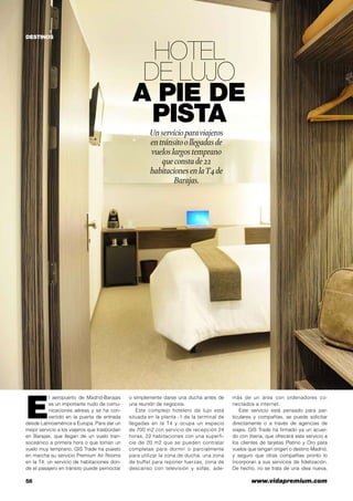 58	 www.vidapremium.com
Hotel
de lujo
a pie de
pista
Unservicioparaviajeros
entránsitoollegadasde
vueloslargostemprano
queconstade22
habitacionesenlaT4de
Barajas.
E
l aeropuerto de Madrid-Barajas
es un importante nudo de comu-
nicaciones aéreas y se ha con-
vertido en la puerta de entrada
desde Latinoamérica a Europa. Para dar un
mejor servicio a los viajeros que trasbordan
en Barajas, que llegan de un vuelo tran-
soceánico a primera hora o que toman un
vuelo muy temprano, GIS Trade ha puesto
en marcha su servicio Premium Air Rooms
en la T4, un servicio de habitaciones don-
de el pasajero en tránsito puede pernoctar
o simplemente darse una ducha antes de
una reunión de negocios.
Este complejo hotelero de lujo está
situada en la planta -1 de la terminal de
llegadas en la T4 y ocupa un espacio
de 700 m2 con servicio de recepción 24
horas, 22 habitaciones con una superfi-
cie de 20 m2 que se pueden contratar
completas para dormir o parcialmente
para utilizar la zona de ducha, una zona
de buffet para reponer fuerzas, zona de
descanso con televisión y sofás, ade-
más de un área con ordenadores co-
nectados a internet.
Este servicio está pensado para par-
ticulares y compañías, se puede solicitar
directamente o a través de agencias de
viajes. GIS Trade ha firmado ya un acuer-
do con Iberia, que ofrecerá este servicio a
los clientes de tarjetas Platino y Oro para
vuelos que tengan origen o destino Madrid,
y seguro que otras compañías pronto lo
incorporan a sus servicios de fidelización.
De hecho, no se trata de una idea nueva,
DESTINOS
 