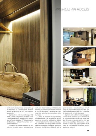 59
Premium Air Rooms
existe en muchos grandes aeropuertos, y
en Barcelona ya funciona desde 2009 en
el Área de Negocios de la T1 con una gran
aceptación.
El producto ha sido desarrollado por GIS
Trade Center, que gestiona el World Trade
Center de Barcelona, el Palacio de Congre-
sos de Toledo, las salas VIP del aeropuerto
de Barcelona y la Sala Premium del aero-
puerto de Madrid.
El objetivo es que los pasajeros se en-
cuentren cómodos antes o después de su
vuelo, con el servicio de un hotel de cuatro
estrellas y la comodidad de estar cerca de
la zona de embarque o la salida de la ter-
minal, con taxis, tren de cercanías o metro
a un paso.
La oferta de servicios es muy flexible y
busca adaptarse a las necesidades del pa-
sajero, por lo que hay habitaciones dobles
–con cama de matrimonio o dos individua-
les- y sencillas que se pueden contratar
para pernoctaciones completas, uso diurno
o también parcialmente, utilizando solo la
zona de ducha y aseo durante una hora. Y
después, reponer fuerzas en el buffet, que
cambia dependiendo de la hora, y preparar
la reunión en la zona de descanso.
El precio de la habitación completa para
un día es de 100 euros, y la utilización de
la zona de ducha durante unas horas sale
por 40 euros, un servicio de gran nivel que
compensa para llegar descansado y asea-
do tras un largo viaje, y no digamos en el
caso de cancelaciones o retrasos prolon-
gados del vuelo. ●
 