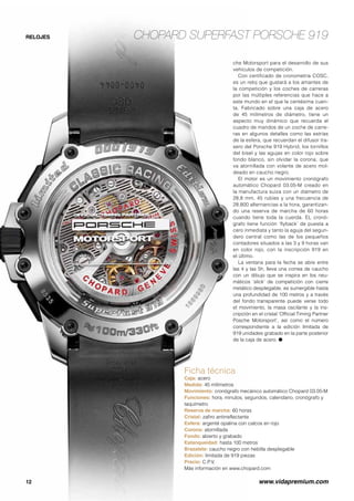 Chopard Superfast Porsche 919
12	 www.vidapremium.com
RELOJES
Ficha técnica
Caja: acero
Medida: 45 milímetros
Movimiento: cronógrafo mecánico automático Chopard 03.05-M
Funciones: hora, minutos, segundos, calendario, cronógrafo y
taquímetro
Reserva de marcha: 60 horas
Cristal: zafiro antirreflectante
Esfera: argenté opalina con calcos en rojo
Corona: atornillada
Fondo: abierto y grabado
Estanqueidad: hasta 100 metros
Brazalete: caucho negro con hebilla desplegable
Edición: limitada de 919 piezas
Precio: C.P.V.
Más información en www.chopard.com
che Motorsport para el desarrollo de sus
vehículos de competición.
Con certificado de cronometría COSC,
es un reloj que gustará a los amantes de
la competición y los coches de carreras
por las múltiples referencias que hace a
este mundo en el que la centésima cuen-
ta. Fabricado sobre una caja de acero
de 45 milímetros de diámetro, tiene un
aspecto muy dinámico que recuerda el
cuadro de mandos de un coche de carre-
ras en algunos detalles como las estrías
de la esfera, que recuerdan el difusor tra-
sero del Porsche 919 Hybrid, los tornillos
del bisel y las agujas en color rojo sobre
fondo blanco, sin olvidar la corona, que
va atornillada con volante de acero mol-
deado en caucho negro.
El motor es un movimiento cronógrafo
automático Chopard 03.05-M creado en
la manufactura suiza con un diámetro de
28,8 mm, 45 rubíes y una frecuencia de
28.800 alternancias a la hora, garantizan-
do una reserva de marcha de 60 horas
cuando tiene toda la cuerda. EL cronó-
grafo tiene función ‘flyback’ de puesta a
cero inmediata y tanto la aguja del segun-
dero central como las de los pequeños
contadores situados a las 3 y 9 horas van
en color rojo, con la inscripción 919 en
el último.
La ventana para la fecha se abre entre
las 4 y las 5h, lleva una correa de caucho
con un dibujo que se inspira en los neu-
máticos ‘slick’ de competición con cierre
metálico desplegable, es sumergible hasta
una profundidad de 100 metros y a través
del fondo transparente puede verse todo
el movimiento, la masa oscilante y la ins-
cripción en el cristal ‘Official Timing Partner
Posche Motorsport’, así como el número
correspondiente a la edición limitada de
919 unidades grabado en la parte posterior
de la caja de acero. ●
 