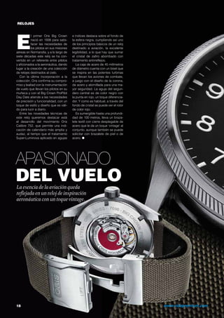 RELOJES
Apasionado
del vueloLa esencia de la aviación queda
reflejada en un reloj de inspiración
aeronáutica con un toquevintage.
E
l primer Oris Big Crown
nació en 1938 para satis-
facer las necesidades de
los pilotos en sus misiones
aéreas en Normandía, y a lo largo de
siete décadas este reloj se ha con-
vertido en un referente entre pilotos
y aficionados a la aeronáutica, dando
lugar a la creación de una colección
de relojes destinados al cielo.
Con la última incorporación a la
colección, Oris confirma su compro-
miso y lealtad con la instrumentación
de vuelo que llevan los pilotos en su
muñeca y con el Big Crown ProPilot
Day Date atiende a las necesidades
de precisión y funcionalidad, con un
toque de estilo y diseño que es váli-
do para lucir a diario.
Entre las novedades técnicas de
este reloj queremos destacar está
el desarrollo del movimiento Oris
Calibre 752, que permite una indi-
cación de calendario más amplia y
audaz, al tiempo que el tratamiento
Super-Luminova aplicado en agujas
e índices destaca sobre el fondo de
la esfera negra, cumpliendo así uno
de los principios básicos de un reloj
destinado a aviación, la excelente
legibilidad, a lo que hay que sumar
el cristal de zafiro abombado con
tratamiento antirreflejos.
La caja de acero de 45 milímetros
de diámetro cuenta con un bisel que
se inspira en las potentes turbinas
que llevan los aviones de combate,
a juego con el diseño de la corona,
de acero y atornillada para una ma-
yor seguridad. La aguja del segun-
dero central es de color negro con
la punta en rojo, un toque diferencia-
dor. Y como es habitual, a través del
fondo de cristal se puede ver el rotor
de color rojo.
Es sumergible hasta una profundi-
dad de 100 metros, lleva un braza-
lete textil con cierre desplegable de
acero que le da un toque ‘vintage’ al
conjunto, aunque también se puede
solicitar con brazalete de piel o de
acero. ●
18	 www.vidapremium.com
 