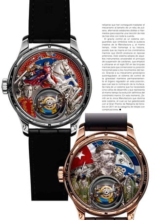 relojeras que han conseguido trasladar el
mecanismo al tamaño de un reloj de pul-
sera, alternando eslabones dobles e inter-
medios para soportar una tracción de más
de tres kilos con toda la cuerda.
El gravity control es un sistema van-
guardista que simboliza toda la audacia
creativa de la Manufactura y, al mismo
tiempo, rinde homenaje a su historia,
puesto que se inspira en los cronómetros
marinos que Zenith producía en épocas
anteriores. Este sistema adopta de aque-
llos instrumentos ancestrales el principio
de suspensión de cardanes, que empezó
a utilizarse en el siglo XVI en las brújulas
marinas para que conservaran su posición
horizontal pese a los movimientos del bar-
co. Gracias a su mecanismo giroscópico
autorregulador, el sistema de control de
la gravedad mantiene permanentemen-
te el órgano regulador en esta posición,
sea cual sea la inclinación de la muñeca.
Se trata de un sistema que ha necesitado
cinco años de desarrollo y que representa
al mismo tiempo la evolución definitiva del
cronómetro marino. En este momento, Ze-
nith es la única Manufactura que domina
este sistema, el cual ya fue galardonado
con el Gran Premio de Relojería de Gine-
bra en 2011 en la categoría de relojes con
complicaciones. ●
 