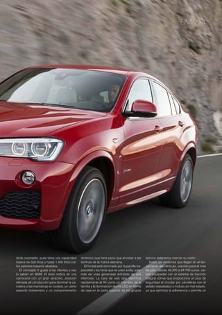 BMW X4
tante razonable, pues tiene una capacidad
básica de 500 litros y hasta 1.400 litros con
los asientos traseros abatidos.
El concepto X gusta a los clientes y eso
lo saben en BMW. El éxito radica en una
carrocería con un gran atractivo, posición
elevada de conducción para dominar la ca-
rretera o las maniobras en ciudad, un cierto
aspecto todoterreno y un comportamiento
dinámico que tiene poco que envidiar a las
berlinas de la marca alemana.
El frontal está dominado por la parrilla tra-
pezoidal y los faros que se unen a ella, ade-
más de unas generosas entradas de aire
inferiores. La cara de seis ojos identifica
rápidamente al X4 como un miembro de la
familia y la iluminación diurna LED en forma
de ceja en la parte superior de los grupos
ópticos delanteros marcan su rostro.
Todas las versiones que llegan en el lan-
zamiento del vehículo, previsto para el mes
de julio –desde 48.200 a 64.700 euros- vie-
nen equipadas con el sistema de tracción
integral xDrive que proporciona un plus de
seguridad al circular por carreteras con el
asfalto resbaladizo o incluso en mal estado,
ya que optimiza la adherencia y permite un
 