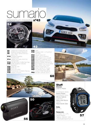 vidapremium magazine nº43
42
58P4	 Certina DS Powermatic 80
P6 	 Breitling Avenger Blackbird
P8 	 TAG Heuer Carrera Monaco 		
	 Grand Prix
P10 	Chopard Superfast
	 Porsche 919
P14 	Jaeger-LeCoultre AMVOX2 		
	Transponder
P18 	Oris Big Crown ProPilot Day Date
P20 	Zenith Academy Hurricane 		
	Revolution
P25 	Estilo de Vida
P26 	BMW X4
P30 Lexus NX 300h
P34 	Porsche 911 S Martini Racing
P36 	Nissan e-NV200
P38 	Opel
P40 	Peugeot 308 1.2 PureTech 		
	 130 S&S
P42 	Kia pro cee’d GT
P44 	SEAT León EcoMotive
P46 	Volkswagen e-up y e-Golf
P48 	Mitsubishi Outlander PEHV
P50 	Harley-Davidson LiveWire
P52 	Bang & Olufsen BeoLab 20
P54 	Acer Aspire E14 y E15 Series
P56 	Sony Action Cam AS20
P57 	Garmin Forerunner 15
P58 	Vicem Yachts 97 Cruiser
P60 	Six Senses Douro Valley
	 y Spa H1898 Barcelona
P62 	Michelin Latitude Sport 3
Staff
Director	
José A. Prados
Coordinación relojes	
Beatriz Roldán
Coordinación Motor	
Alfonso Galindo
Publicidad	
María José Mozos
Diseño	
Paula Cecilio Sáez
Edita
IFS, S.A.
Redacción
C/ Rodio, 4C – 2ºA.
28045 Madrid
Teléfono: 699 661 309
marketing@vidapremium.es
	 3
56
sumario
60
14
50
57
 