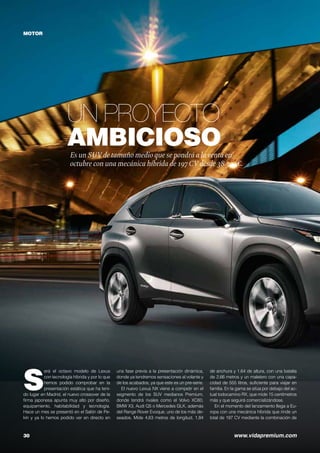 Un proyecto
ambicioso
30	 www.vidapremium.com
Es un SUV de tamaño medio que se pondrá a laventa en
octubre con una mecánica híbrida de 197CV desde 38.300€.
MOTOR
S
erá el octavo modelo de Lexus
con tecnología híbrida y por lo que
hemos podido comprobar en la
presentación estática que ha teni-
do lugar en Madrid, el nuevo crossover de la
firma japonesa apunta muy alto por diseño,
equipamiento, habitabilidad y tecnología.
Hace un mes se presentó en el Salón de Pe-
kín y ya lo hemos podido ver en directo en
una fase previa a la presentación dinámica,
donde ya tendremos sensaciones al volante y
de los acabados, ya que este es un pre-serie.
El nuevo Lexus NX viene a competir en el
segmento de los SUV medianos Premium,
donde tendrá rivales como el Volvo XC60,
BMW X3, Audi Q5 o Mercedes GLK, además
del Range Rover Evoque, uno de los más de-
seados. Mide 4,63 metros de longitud, 1,84
de anchura y 1,64 de altura, con una batalla
de 2,66 metros y un maletero con una capa-
cidad de 555 litros, suficiente para viajar en
familia. En la gama se sitúa por debajo del ac-
tual todocamino RX, que mide 15 centímetros
más y que seguirá comercializándose.
En el momento del lanzamiento llega a Eu-
ropa con una mecánica híbrida que rinde un
total de 197 CV mediante la combinación de
 
