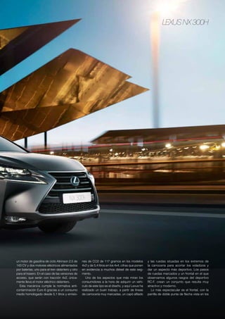 Lexus NX 300h
un motor de gasolina de ciclo Atkinson 2.5 de
143 CV y dos motores eléctricos alimentados
por baterías, uno para el tren delantero y otro
para el trasero. En el caso de las versiones de
acceso, que serán con tracción 4x2, única-
mente lleva el motor eléctrico delantero.
Esta mecánica cumple la normativa anti-
contaminación Euro 6 gracias a un consumo
medio homologado desde 5,1 litros y emisio-
nes de CO2 de 117 gramos en los modelos
4x2 y de 5,4 litros en los 4x4, cifras que ponen
en evidencia a muchos diésel de este seg-
mento.
Uno de los aspectos que más miran los
consumidores a la hora de adquirir un vehí-
culo de este tipo es el diseño, y aquí Lexus ha
realizado un buen trabajo, a partir de líneas
de carrocería muy marcadas, un capó afilado
y las ruedas situadas en los extremos de
la carrocería para acortar los voladizos y
dar un aspecto más deportivo. Los pasos
de ruedas marcados y un frontal en el que
observamos algunos rasgos del deportivo
RC-F, crean un conjunto que resulta muy
atractivo y moderno.
Lo más espectacular es el frontal, con la
parrilla de doble punta de flecha vista en los
 