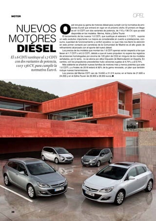 Opel
38	
Nuevos
motores
diésel
El 1.6CDTi sustituye al 1.7CDTi
con dosvariantes de potencia,
110 y 136CV, para cumplir la
normativa Euro 6.
O
pel renueva su gama de motores diésel para cumplir con la normativa de emi-
siones Euro6 que entrará en vigor en el próximo otoño. El primero en llegar
es el 1.6 CDTi con dos variantes de potencia, de 110 y 136 CV, que ya está
disponible en los modelos Meriva, Astra y Zafira Tourer.
El lanzamiento de los nuevos 1.6 CDTi, que sustituye al veterano 1.7 CDTi, supone
un salto evolutivo importante. La mejora es considerable en cuanto a prestaciones, con-
sumo, suavidad de funcionamiento y confort acústico. Lo que más nos llamó la atención
en este primer contacto por carreteras de la Comunidad de Madrid es el alto grado de
refinamiento alcanzado con el aporte del nuevo diésel.
Los precios de los modelos que montan los 1.6 CDTi apenas varían respecto a los que
llevan el 1.7 CDTi o el 2.0 CDTi, debido a que el nuevo propulsor no supera los registros
de emisiones homologadas por encima de 120 g/km de CO2 en ninguno de los modelos
señalados, por lo tanto, no se abona por ellos Impuesto de Matriculación en España. En
cambio, con los propulsores precedentes hubo versiones sujetas al 4,75% y al 9,75%.
Más adelante se añadirán nuevas familias de motores más y menos potentes que este
1.6 CDTI, y a finales de 2018 estará el 80% de la gama renovada, un plan que también
incluye nuevas transmisiones.
Los precios del Meriva CDTi van de 19.650 a 21.515 euros; en el Astra de 21.800 a
24.200 y en el Zafira Tourer de 26.900 a 28.950 euros.●
motor
 