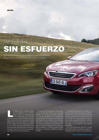 Ahorro
sin esfuerzo
40	 www.vidapremium.com
Este nuevo motor de tres cilindros tiene un consumo
de 4,7 litros y es una buena alternativa al diésel.
En el grupo PSA son líderes en motores dié-
sel con los HDi, pero desde hace unos años
también han prestado la atención necesaria
a los motores de gasolina y han desarrollado
una gama bajo la tecnología downsizing que
está resultando muy eficiente en los vehículos
pequeños y medianos de su gama. Se trata
de la familia de motores de tres cilindros THP,
que en el caso del Peugeot 308 se comercia-
liza en versiones 1.2 PureTech de 82 CV para
la berlina y 1.2 PureTech 130 S&S en la berlina
y el SW.
L
a moda de los motores diésel
se ha impuesto en los últimos
años en algunos segmentos de
forma aplastante, y el C de los
compactos es un buen ejemplo de ello.
Pero no todo el mundo necesita un motor
diésel para moverse a diario por ciudad
y hacer algún que otro viaje por carrete-
ra, y si a esto unimos las dificultades de
las mecánicas de gasoil para alcanzar la
normativa de emisiones Euro 6, la gasoli-
na todavía tiene mucho recorrido.
La segunda generación PureTech re-
curre al turbo para alcanzar una poten-
cia de 130 CV con una cilindrada de sólo
1.2 litros y sustituye al anterior motor 1.6
VTi de 120 CV al que supera en poten-
cia y rebaja sustancialmente la cifra de
consumo y emisiones gracias a su me-
nor peso y a la utilización del sistema
Stop&Start.
Con una potencia de 130 CV y un par
de 230 Nm logra un consumo medio ho-
mologado de 4,7 litros y un nivel de emi-
MOTOR
 