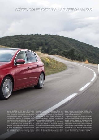 Citroën DS5 Peugeot 308 1.2 PureTech 130 S&S
siones de CO2 de 109 g/km. El 95% del
par motor está disponible desde 1.500
rpm, lo que se traduce en unas buenas
recuperaciones y más comodidad en la
conducción, pues no es necesario estar
constantemente cambiando de marcha
para alcanzar el régimen adecuado.
En ciudad funciona bastante bien el
sistema Stop&Start que detiene el motor
al llegar a un semáforo cuando ponemos
punto muerto y vuelve a arrancar de for-
ma inmediata al pisar el embrague para
introducir la primera velocidad. Es el sis-
tema de este tipo más avanzado que hay
en la actualidad, porque no pega tirones
incómodos se oyen ruidos molestos, al
tiempo que ahorra bastante combustible
en todas esas detenciones.
Entre las novedades que introduce
este nuevo motor 1.2 PureTech destaca
un revestimiento especial en los segmen-
tos y pistones denominado Diamond Like
Carbon y la utilización de un sistema de
correa de distribución húmeda que alar-
ga el mantenimiento hasta 180.000 kiló-
metros y también mejora la acústica al
tener menos vibraciones.
Una novedad en este modelo es el Dri-
ver Sport Pack (350 euros), un botón que hay
situado junto a la palanca del cambio que
cambia el comportamiento del vehículo al
actuar sobre la dirección, que se vuelve más
dura, el pedal del acelerador, más sensible,
el sonido del motor, algo más agudo median-
te un amplificador, y el color de las luces del
cuadro de mandos, que cambia a rojo. ●
 