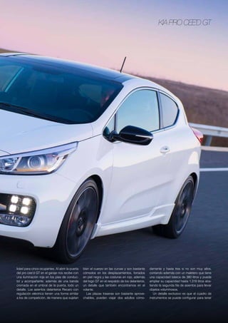 Kia pro cee’d GT
lidad para cinco ocupantes. Al abrir la puerta
del pro cee’d GT en el garaje nos recibe con
una iluminación roja en los pies de conduc-
tor y acompañante, además de una banda
cromada en el umbral de la puerta, todo un
detalle. Los asientos delanteros Recaro con
regulación eléctrica tienen una forma similar
a los de competición, de manera que sujetan
bien el cuerpo en las curvas y son bastante
cómodos en los desplazamientos, forrados
en piel negra y las costuras en rojo, además
del logo GT en el respaldo de los delanteros,
un detalle que también encontramos en el
volante.
Las plazas traseras son bastante aprove-
chables, pueden viajar dos adultos cómo-
damente y hasta tres si no son muy altos,
contando además con un maletero que tiene
una capacidad básica de 380 litros y puede
ampliar su capacidad hasta 1.318 litros aba-
tiendo la segunda fila de asientos para llevar
objetos voluminosos.
Un detalle exclusivo es que el cuadro de
instrumentos se puede configurar para tener
 