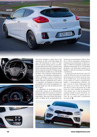 Kia pro cee’d GT
44	 www.vidapremium.com
MOTOR
información analógica o digital. Pero lo más
interesante de este coche está debajo del
capó. Allí encontramos un motor 1.6 Turbo
GDI de inyección directa que es una autén-
tica joya porque tiene todo lo necesario para
ofrecer una buena dosis de diversión a quien
tiene la suerte de conducirlo. Entrega una po-
tencia de 204 CV a 6.000 rpm y un par de 265
Nm entre 1.750 y 4.500 rpm, cifras que alcan-
za gracias a una estudiada combinación de
Turbo e intercooler y como la cilindrada es
de tan solo 1.6 litros alcanza un buen rendi-
miento -230 km/h y aceleración de 0 a 100 en
7,7 segundos- sin penalizar el consumo de
combustible, que ha sido homologado en 7,4
litros de media, con unas emisiones de CO2
de 171 g/km.
La suspensión ha encontrado un buen
compromiso, porque es lo suficientemente
dura para sujetar bien el coche en movimien-
tos laterales, pero no resulta insoportable en
viajes largos, salvo que el suelo esté destro-
zado. La rigidez de los amortiguadores de-
lanteros se ha incrementado un 30% en rebo-
te y un 10% en compresión, mientras que en
la trasera se ha incrementado un 50% en re-
bote y un 200% la compresión. La barra esta-
bilizadora trasera pasa de 18 a 19 milímetros
de grosor, y con todos estos cambios se ha
logrado un vehículo que reduce el subviraje
y el balanceo.
El precio de tarifa del Kia pro cee’d GT
es de 28.780 euros, que con el descuento
promocional de la marca actual se que-
da en 23.060 euros, muy razonable para
lo que ofrece en cuanto a equipamiento,
diseño y comportamiento dinámico. Su
gran rival es el mítico Volkswagen Golf
GTI, ahora con el motor TSI de 220 CV,
que tiene un precio de partida de 31.380
euros con unas medidas muy similares,
una inversión que no está al alcance de
cualquier bolsillo en estos momentos, so-
bre todo si tenemos en cuenta que mu-
chos de sus potenciales compradores
son jóvenes. ●
 
