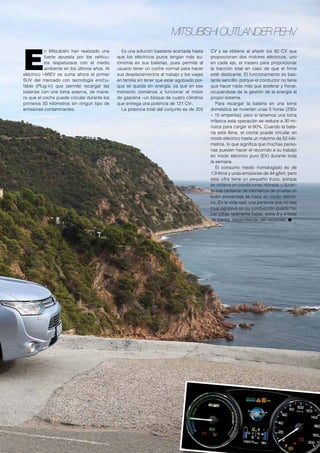 Mitsubishi Outlander PEHV
E
n Mitsubishi han realizado una
fuerte apuesta por los vehícu-
los respetuosos con el medio
ambiente en los últimos años. Al
eléctrico i-MIEV se suma ahora el primer
SUV del mercado con tecnología enchu-
fable (Plug-in) que permite recargar las
baterías con una toma externa, de mane-
ra que el coche puede circular durante los
primeros 50 kilómetros sin ningún tipo de
emisiones contaminantes.
Es una solución bastante acertada hasta
que los eléctricos puros tengan más au-
tonomía en sus baterías, pues permite al
usuario tener un coche normal para hacer
sus desplazamientos al trabajo y los viajes
en familia sin tener que estar agobiado por-
que se queda sin energía, ya que en ese
momento comienza a funcionar el motor
de gasolina –un bloque de cuatro cilindros
que entrega una potencia de 121 CV-.
La potencia total del conjunto es de 203
CV y se obtiene al añadir los 82 CV que
proporcionan dos motores eléctricos, uno
en cada eje, el trasero para proporcionar
la tracción total en caso de que el firme
esté deslizante. El funcionamiento es bas-
tante sencillo, porque el conductor no tiene
que hacer nada más que acelerar y frenar,
ocupándose de la gestión de la energía el
propio sistema.
Para recargar la batería en una toma
doméstica se invierten unas 5 horas (230v
– 10 amperios), pero si tenemos una toma
trifásica esta operación se reduce a 30 mi-
nutos para cargar el 80%. Cuando la bate-
ría está llena, el coche puede circular en
modo eléctrico hasta un máximo de 52 kiló-
metros, lo que significa que muchas perso-
nas pueden hacer el recorrido a su trabajo
en modo eléctrico puro (EV) durante toda
la semana.
El consumo medio homologado es de
1,9 litros y unas emisiones de 44 g/km, pero
esta cifra tiene un pequeño truco, porque
se obtiene en condiciones idóneas y duran-
te ese centenar de kilómetros de prueba un
buen porcentaje se hace en modo eléctri-
co. En la vida real, una persona que no sea
muy agresiva en su conducción puede ha-
cer cifras realmente bajas, entre 3 y 4 litros
de media, dependiendo del recorrido. ●
 