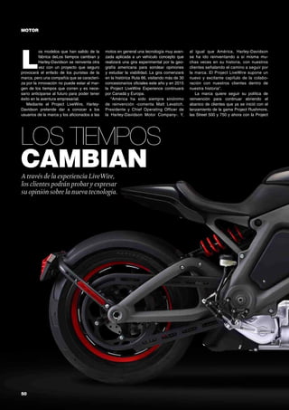 50	
Los tiempos
cambian
MOTOR
A través de la experiencia LiveWire,
los clientes podrán probar y expresar
su opinión sobre la nueva tecnología.
L
os modelos que han salido de la
fábrica deLos tiempos cambian y
Harley-Davidson se reinventa otra
vez con un proyecto que seguro
provocará el enfado de los puristas de la
marca, pero una compañía que se caracteri-
za por la innovación no puede estar al mar-
gen de los tiempos que corren y es nece-
sario anticiparse al futuro para poder tener
éxito en la aventura empresarial.
Mediante el Project LiveWire, Harley-
Davidson pretende dar a conocer a los
usuarios de la marca y los aficionados a las
motos en general una tecnología muy avan-
zada aplicada a un vehículo concepto que
realizará una gira experimental por la geo-
grafía americana para sondear opiniones
y estudiar la viabilidad. La gira comenzará
en la histórica Ruta 66, visitando más de 30
concesionarios oficiales este año y en 2015
la Project LiveWire Experience continuará
por Canadá y Europa.
“América ha sido siempre sinónimo
de reinvención -comenta Matt Levatich,
Presidente y Chief Operating Officer de
la Harley-Davidson Motor Company-. Y,
al igual que América, Harley-Davidson
se ha ido reinventando a sí misma mu-
chas veces en su historia, con nuestros
clientes señalando el camino a seguir por
la marca. El Project LiveWire supone un
nuevo y excitante capítulo de la colabo-
ración con nuestros clientes dentro de
nuestra historia”.
La marca quiere seguir su política de
reinvención para continuar abriendo el
abanico de clientes que ya se inició con el
lanzamiento de la gama Project Rushmore,
las Street 500 y 750 y ahora con la Project
 