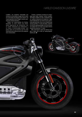 51
Harley-Davidson LiveWire
LiveWire, una excitante motocicleta que
combina la carismática imagen de la marca
con avanzadas tecnologías para ofrecer una
nueva expresión de la imagen, sonido y sen-
saciones Harley-Davidson.
Según los responsables de Harley-
Davidson, la moto ofrece una intere-
sante experiencia de conducción, con
un poder extasiante de aceleración y
un nuevo e inconfundible sonido, “una
pieza clave en la emoción que ha sido
diseñado para diferenciarlo de cualquier
otra motocicleta”.
“Cuidar y mantener el entorno es impor-
tante para todos nosotros,” afirma Levatich.
“El Project LiveWire es solo un elemento más
en nuestros esfuerzos por preservar y rege-
nerar la libertad de ir en moto de cara a las fu-
turas generaciones. Como una compañía que
somos que lleva 111 años de éxitos, creemos
en términos generacionales a la hora de bus-
car el placer de ir en moto en el mejor entorno
durante los próximos 111 años”.
Más información sobre las fechas de la
gira y datos de la moto en www.proyectli-
vewire.com. ●
 