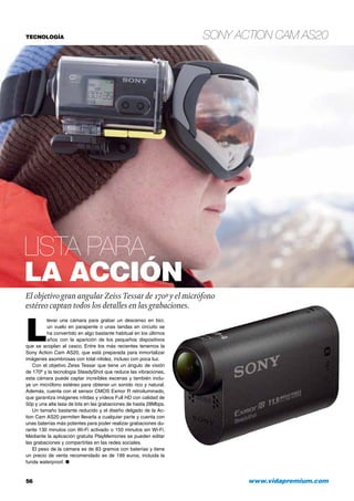 Sony Action Cam AS20
56 	 www.vidapremium.com
TECNOLOGÍA
L
levar una cámara para grabar un descenso en bici,
un vuelo en parapente o unas tandas en circuito se
ha convertido en algo bastante habitual en los últimos
años con la aparición de los pequeños dispositivos
que se acoplan al casco. Entre los más recientes tenemos la
Sony Action Cam AS20, que está preparada para inmortalizar
imágenes asombrosas con total nitidez, incluso con poca luz.
Con el objetivo Zeiss Tessar que tiene un ángulo de visión
de 170º y la tecnología SteadyShot que reduce las vibraciones,
esta cámara puede captar increíbles escenas y también inclu-
ye un micrófono estéreo para obtener un sonido rico y natural.
Además, cuenta con el sensor CMOS Exmor R retroiluminado,
que garantiza imágenes nítidas y vídeos Full HD con calidad de
50p y una alta tasa de bits en las grabaciones de hasta 28Mbps.
Un tamaño bastante reducido y el diseño delgado de la Ac-
tion Cam AS20 permiten llevarla a cualquier parte y cuenta con
unas baterías más potentes para poder realizar grabaciones du-
rante 130 minutos con Wi-Fi activado o 150 minutos sin Wi-Fi.
Mediante la aplicación gratuita PlayMemories se pueden editar
las grabaciones y compartirlas en las redes sociales.
El peso de la cámara es de 83 gramos con baterías y tiene
un precio de venta recomendado es de 199 euros, incluida la
funda waterproof. ●
Lista para
la acción
El objetivo gran angular ZeissTessar de 170º y el micrófono
estéreo captan todos los detalles en las grabaciones.
 