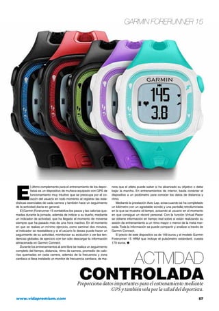 Garmin Forerunner 15
www.vidapremium.com	 57
E
l último complemento para el entrenamiento de los depor-
tistas es un dispositivo de muñeca equipado con GPS de
funcionamiento muy intuitivo que se preocupa por el co-
razón del usuario en todo momento al registrar las esta-
dísticas esenciales de cada carrera y también hace un seguimiento
de la actividad diaria en general.
El Garmin Forerunner 15 contabiliza los pasos y las calorías que-
madas durante la jornada, además de indicar a su dueño, mediante
un indicador de actividad, que ha llegado el momento de moverse
siempre que ha pasado más de una hora inactivo. En el momento
en que se realiza un mínimo ejercicio, como caminar dos minutos,
el indicador se reestablece y si el usuario lo desea puede hacer un
seguimiento de su actividad, monitorizar su evolución o ver las ten-
dencias globales de ejercicio con tan sólo descargar la información
almacenada en Garmin Connect.
Durante los entrenamientos al aire libre se realiza un seguimiento
completo del tiempo, distancia, ritmo de carrera, promedio de calo-
rías quemadas en cada carrera, además de la frecuencia y zona
cardiaca si lleva instalado un monitor de frecuencia cardiaca, de ma-
nera que el atleta puede saber si ha alcanzado su objetivo o debe
bajar la marcha. En entrenamientos de interior, basta conectar el
dispositivo a un podómetro para conocer los datos de distancia y
ritmo.
Mediante la prestación Auto Lap, avisa cuando se ha completado
un kilómetro con un agradable sonido y una pantalla retroiluminada
en la que se muestra el tiempo, avisando al usuario en el momento
en que consigue un récord personal. Con la función Virtual Pacer
se obtiene información en tiempo real sobre si están realizando su
sesión de entrenamiento a un ritmo mayor o menor de la meta mar-
cada. Toda la información se puede compartir y analizar a través de
Garmin Connect.
El precio de este dispositivo es de 149 euros y el modelo Garmin
Forerunner 15 HRM que incluye el pulsómetro estándard, cuesta
179 euros. ●
Actividad
controladaProporciona datos importantes para el entrenamiento mediante
GPS y tambiénvela por la salud del deportista.
 