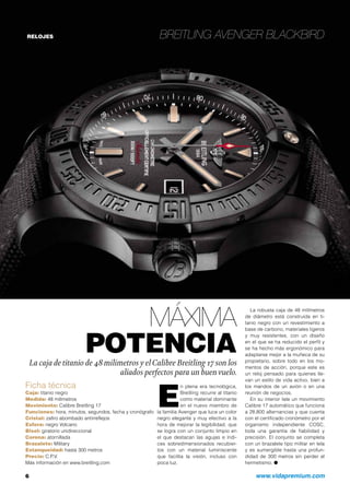 RELOJES Breitling Avenger Blackbird
Máxima
potenciaLa caja de titanio de 48 milímetros y elCalibre Breitling 17 son los
aliados perfectos para un buenvuelo.
6	 www.vidapremium.com
Ficha técnica
Caja: titanio negro
Medida: 48 milímetros
Movimiento: Calibre Breitling 17
Funciones: hora, minutos, segundos, fecha y cronógrafo
Cristal: zafiro abombado antirreflejos
Esfera: negro Volcano
Bisel: giratorio unidireccional
Corona: atornillada
Brazalete: Military
Estanqueidad: hasta 300 metros
Precio: C.P.V.
Más información en www.breitling.com
E
n plena era tecnológica,
Breitling recurre al titanio
como material dominante
en el nuevo miembro de
la familia Avenger que luce un color
negro elegante y muy efectivo a la
hora de mejorar la legibilidad, que
se logra con un conjunto limpio en
el que destacan las agujas e índi-
ces sobredimensionados recubier-
tos con un material luminiscente
que facilita la visión, incluso con
poca luz.
La robusta caja de 48 milímetros
de diámetro está construida en ti-
tanio negro con un revestimiento a
base de carbono, materiales ligeros
y muy resistentes, con un diseño
en el que se ha reducido el perfil y
se ha hecho más ergonómico para
adaptarse mejor a la muñeca de su
propietario, sobre todo en los mo-
mentos de acción, porque este es
un reloj pensado para quienes lle-
van un estilo de vida activo, bien a
los mandos de un avión o en una
reunión de negocios.
En su interior late un movimiento
Calibre 17 automático que funciona
a 28.800 alternancias y que cuenta
con el certificado cronómetro por el
organismo independiente COSC,
toda una garantía de fiabilidad y
precisión. El conjunto se completa
con un brazalete tipo militar en tela
y es sumergible hasta una profun-
didad de 300 metros sin perder el
hermetismo. ●
 
