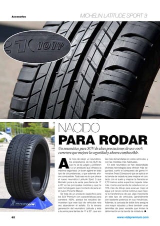 Accesorios Michelin Latitude Sport 3
Nacido
para rodarUn neumático para SUV de altas prestaciones de uso 100%
carretera que mejora la seguridad y ahorra combustible.
62	 www.vidapremium.com
A
la hora de elegir un neumático,
los propietarios de los SUV de
lujo no se la juegan y prefieren
ir a un producto que ofrezca la
máxima seguridad, un buen agarre en todo
tipo de circunstancias, y que además aho-
rre combustible. Todo esto es lo que ofrece
el nuevo neumático Latitude Sport 3 que
Michelin pone a la venta para llanta de 17
a 20” en las principales medidas y que ha
sido homologado para montarlo de serie en
el nuevo Porsche Macan.
Se trata de un producto específico para
los SUV Premium con características para
carretera 100%, porque los estudios de-
muestran que este tipo de vehículos rara
vez abandonan el asfalto. Es la tercera
generación del neumático Latitude y está
a la venta para llantas de 17 a 20”, que son
las más demandadas en estos vehículos, y
con las medidas más habituales.
En este neumático se han desarrollado
diversas tecnologías para ofrecer más se-
guridad, como el compuesto de goma In-
novative Tread Compound que se aplica en
la banda de rodadura para mejorar el con-
tacto con el suelo y mejorar la frenada en
2,70 metros sobre superficie mojada. Ade-
más, monta una banda de rodadura con un
10% más de dibujo para evacuar mejor el
agua y el nervio central continuo que mejo-
ra la transferencia de par, algo importante
en este tipo de vehículos, generalmente
con bastante potencia en sus mecánicas.
Además, la carcasa de doble lona asegura
una mayor robustez y lleva también unas
laminillas de paso variable que limitan la
deformación en la banda de rodadura. ●
 