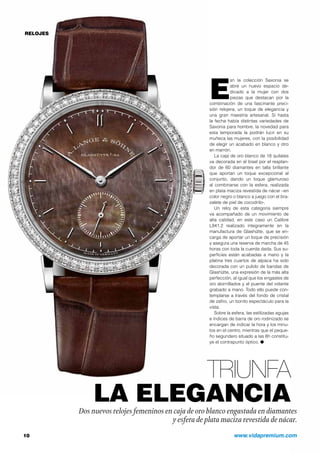 RELOJES 
Esn la colección Saxonia se 
abre un nuevo espacio de-dicado 
a la mujer con dos 
piezas que destacan por la 
combinación de una fascinante preci-sión 
relojera, un toque de elegancia y 
una gran maestría artesanal. Si hasta 
la fecha había distintas variedades de 
Saxonia para hombre, la novedad para 
esta temporada la podrán lucir en su 
muñeca las mujeres, con la posibilidad 
de elegir un acabado en blanco y otro 
en marrón. 
La caja de oro blanco de 18 quilates 
va decorada en el bisel por el resplan-dor 
de 60 diamantes en talla brillante 
que aportan un toque excepcional al 
conjunto, dando un toque glamuroso 
al combinarse con la esfera, realizada 
en plata maciza revestida de nácar –en 
color negro o blanco a juego con el bra-zalete 
de piel de cocodrilo-. 
Un reloj de esta categoría siempre 
va acompañado de un movimiento de 
alta calidad, en este caso un Calibre 
L941.2 realizado íntegramente en la 
manufactura de Glashütte, que se en-carga 
de aportar un toque de precisión 
y asegura una reserva de marcha de 45 
horas con toda la cuerda dada. Sus su-perficies 
están acabadas a mano y la 
platina tres cuartos de alpaca ha sido 
decorada con un pulido de bandas de 
Glashütte, una expresión de la más alta 
perfección, al igual que los engastes de 
oro atornillados y el puente del volante 
grabado a mano. Todo ello puede con-templarse 
a través del fondo de cristal 
de zafiro, un bonito espectáculo para la 
vista. 
Sobre la esfera, las estilizadas agujas 
e índices de barra de oro rodinizado se 
encargan de indicar la hora y los minu-tos 
en el centro, mientras que el peque-ño 
segundero situado a las 6h constitu-ye 
el contrapunto óptico. O 
TRIUNFA 
LA ELEGANCIA 
Dos nuevos relojes femeninos en caja de oro blanco engastada en diamantes 
y esfera de plata maciza revestida de nácar. 
10 www.vidapremium.com 
 