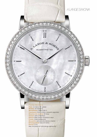 A LANGE SAXONIA 
Ficha técnica 
Caja: oro blanco 18 quilates 
Medida: 34 milímetros 
Movimiento: Calibre L941.2 
Funciones: hora, minutos y pequeño segundero 
Reserva de marcha: 45 horas 
Cristal: zafiro antirreflejos 
Esfera: plata maciza revestida en nácar 
Fondo: cristal transparente 
Brazalete: piel cocodrilo blanca o marrón 
Estanqueidad: hasta 30 metros 
Precio: C.P.V. 
Más información en www.alange-soehne.com 
 