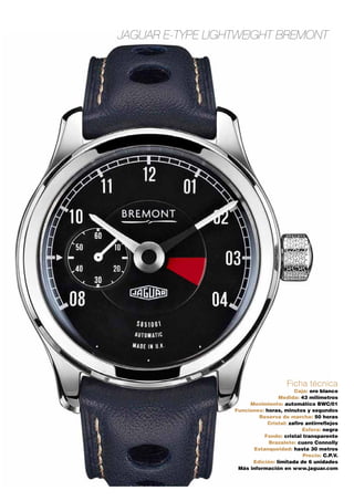 JAGUAR E-TYPE LIGHTWEIGHT BREMONT 
Ficha técnica 
Caja: oro blanco 
Medida: 43 milímetros 
Movimiento: automático BWC/01 
Funciones: horas, minutos y segundos 
Reserva de marcha: 50 horas 
Cristal: zafiro antirreflejos 
Esfera: negra 
Fondo: cristal transparente 
Brazalete: cuero Connolly 
Estanqueidad: hasta 30 metros 
Precio: C.P.V. 
Edición: limitada de 6 unidades 
Más información en www.jaguar.com 
 