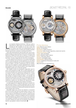 RELOJES BOVET RÉCITAL 15 
Ficha técnica 
Caja: Dimier oro rojo o blanco 
Medida: 42 milímetros 
Movimiento: Calibre Virtuoso II 
Funciones: horas, minutos, segundos y reserva de marcha 
Reserva de marcha: 5 días 
Cristal: zafiro antirreflejos 
Esfera: lacada en negro o blanco 
Fondo: cristal zafiro abierto 
Brazalete: piel aligátor negra 
Estanqueidad: hasta 30 metros 
Edición: limitada de 100 piezas en cada color 
Precio: C.P.V. 
Más información en www.bovet.com 
Los maestros relojeros de Dimier 1738 han vuelto a 
demostrar su ‘saber hacer’ en una pieza en edición 
limitada de 100 unidades en oro rojo y otras 100 
en oro blanco que hace una reinterpretación de la 
forma de visualizar la hora, al estilo del Tourbillon Amadeo 
Virtuoso que se dio a conocer a comienzos de 2013. 
Todo está perfectamente estructurado para que el pro-pietario 
tenga una precisa lectura de la hora cuando el reloj 
asoma por debajo del puño de su camisa, un sistema de 
indicaciones en el eje horizontal que muestra en la esfera 
las horas, minutos y segundos de una forma cronológica. 
La hora saltante se encuentra en una ventana destacada 
a las 3h, mientras que los minutos aparecen en una esfera 
con un sistema retrógrado que recorre el segmento izquier-do 
de la esfera, una gran complicación para los diseña-dores 
que han ideado un amplio desplazamiento angular 
para graduar de forma clara la esfera y que tenga buena 
visibilidad a pesar de su reducido tamaño. 
Otro detalle curioso es el pequeño segundero que re-corre 
continuamente los 360º de su anillo graduado con 
forma de esqueleto que muestra el intrigante baile mecáni-co 
coaxial, y al dar la vuelta al reloj se puede ver a través 
del cristal de zafiro el Calibre Virtuoso II, con la apertura 
del barrilete, el balancín-espiral visible y el indicador de 
reserva de marcha de cinco días. Es un movimiento de tipo 
mecánico de cuerda manual que trabaja a 21.600 alternan-cias/ 
hora y cuenta con una reserva de marcha de 5 días, 
con el indicador del estado de la carga en la trasera. 
La triple aguja de los segundos que hay en la parte tra-sera 
del reloj incluye un sistema patentado que se mueve 
sobre el mismo eje de la aguja de segundos de la otra cara, 
una proeza si tenemos en cuenta que el sentido de rotación 
de las agujas está invertido. 
Decorado según las normas de tradición e innovación 
de la firma suiza, este reloj se puede adquirir tanto en caja 
de oro rojo de 18 quilates como en una de oro blanco, en 
ambos casos de 42 milímetros de diámetro y esfera lacada 
en negro o blanco. Destaca la elegancia de los acabados 
Côtes de Genève que adornan el conjunto, las superficies 
con acabado microbillé y los aceros pulidos que requieren 
una gran maestría por parte de los artesanos de la Manu-factura, 
que graban a mano el movimiento. O 
16 www.vidapremium.com 
 