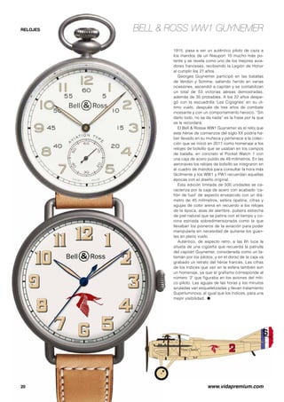 EBELL  ROSS WW1 GUYNEMER 
ste año se celebra el centenario 
de la Primera Guerra Mundial 
con numerosos actos en dis-tintos 
países que participaron 
en la contienda, y la firma relojera Bell  
Ross, tan vinculada con la historia de la 
aviación y sus héroes, no ha querido se 
ajena a este acontecimiento. Su contri-bución 
es un homenaje a un piloto mítico 
de las fuerzas aéreas francesas, Georges 
Guynemer, uno de los genios de la avia-ción 
y un caballero del cielo. 
En el momento en que se produce el 
inicio de la Primera Guerra Mundial, la 
aviación se encontraba en sus inicios, 
ya que el primer vuelo de los hermanos 
Wright se remonta a 1903, y entre los hé-roes 
que se atrevieron a pilotar uno de 
los rudimentarios aviones en aquellas 
fechas fue Georges Guynemer, quien por 
su debilidad física fue declarado no apto 
para el ejército, y en abril de 1915 logró 
su título de piloto militar, incorporándose 
a la escuadrilla ‘Les Cigognes’ (Las ci-güeñas), 
estrenándose a los mandos de 
un Morane-Saulnier Tipo L en sencillas 
misiones de observación. Tras abatir su 
primer avión enemigo el 19 de julio de 
 