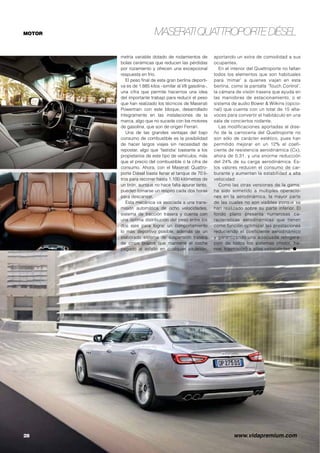 MASERATI QUATTROPORTE DIÉSEL 
Dotar de cuatro puertas a un 
vehículo deportivo fue todo un 
reto logrado por Maserati en 
1963, que iniciaba un nuevo 
segmento al que luego se apuntaron otras 
marcas de lujo. A lo largo de cinco gene-raciones, 
el ‘buque insignia’ del fabricante 
del tridente ha marcado numerosos hitos 
en cuanto a lujo y deportividad, pero tam-bién 
lo hace desde el punto de vista tec-nológico 
y del respeto al medio ambiente 
al introducir una variante con motor diésel 
que implica unas cifras realmente bajas de 
consumo y emisiones. 
El planteamiento de una mecánica diésel 
hace unas décadas era algo impensable en 
un vehículo del segmento F, pero la evolu-ción 
de estas motorizaciones y el buen nivel 
de prestaciones que ofrecen han animado a 
la mayoría de fabricantes a incluir esta po-sibilidad, 
aunque el Quattroporte se sigue 
comercializando los potentes motores V6 y 
V8 Twin Turbo para quienes no renuncian a 
ciertos placeres. 
El motor elegido para mover a la versión 
más económica del Quattroporte es un V6 
3.0 con turbocompresor desarrollado por 
Maserati que entrega una potencia de 275 
CV (202 kW) y un par motor de 600 Nm des-de 
las 2.000 rpm. Alcanza una velocidad 
máxima de 250 km/h, acelera de 0 a 100 
km/h en 6,4 segundos y logra un consumo 
de tan sólo 6.2 litros a los 100 kilómetros 
con unas emisiones de CO2 de 163 g/km, 
lo que supone una reducción del 35% res-pecto 
al V6 de gasolina tracción trasera. 
Utiliza la tecnología más avanzada para 
lograr un funcionamiento suave, aunque es 
contundente en la entrega de potencia al 
pisar a fondo el acelerador. Lleva la sofis-ticada 
inyección directa Common Rail que 
trabaja a una presión de 2.000 bares, inyec-tores 
con dwell time reducido para propor-cionar 
inyecciones secuenciales múltiples y 
también se emplea la tecnología Start-Stop 
para contribuir a una reducción del consu-mo 
de combustible y emisiones en recorri-dos 
urbanos. El turbocompresor es de geo- 
 