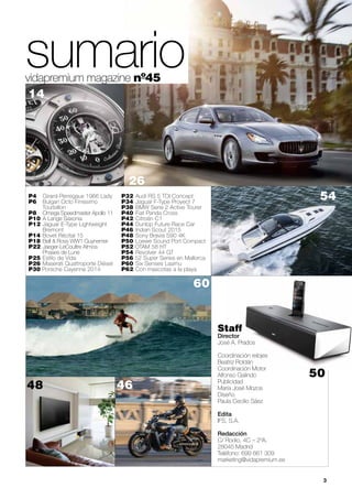 sumario 
vidapremium magazine nº45 
26 
P4 Girard-Perregaux 1966 Lady 54 
P6 Bulgari Octo Finissimo 
Tourbillon 
P8 Omega Speedmaster Apollo 11 
P10 A Lange Saxonia 
P12 Jaguar E-Type Lightweight 
Bremont 
P14 Bovet Récital 15 
P18 Bell & Ross WW1 Guynemer 
P22 Jaeger-LeCoultre Atmos 
Phases de Lune 
P25 Estilo de Vida 
P26 Maserati Quattroporte Diésel 
P30 Porsche Cayenne 2014 
P32 Audi RS 5 TDI Concept 
P34 Jaguar F-Type Proyect 7 
P38 BMW Serie 2 Active Tourer 
P40 Fiat Panda Cross 
P42 Citroën C1 
P44 Dunlop Future Race Car 
P46 Indian Scout 2015 
P48 Sony Bravia S90 4K 
P50 Loewe Sound Port Compact 
P52 OTAM 58 HT 
P54 Revolver 44 GT 
P56 52 Super Series en Mallorca 
P60 Six Senses Laamu 
P62 Con mascotas a la playa 
Staff 
Director 
José A. Prados 
Coordinación relojes 
Beatriz Roldán 
Coordinación Motor 
Alfonso Galindo 
Publicidad 
María José Mozos 
Diseño 
Paula Cecilio Sáez 
Edita 
IFS, S.A. 
Redacción 
C/ Rodio, 4C – 2ºA. 
28045 Madrid 
Teléfono: 699 661 309 
marketing@vidapremium.es 
3 
48 
60 
14 
46 
50 
 