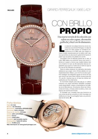 RELOJES GIRARD-PERREGAUX 1966 LADY 
CON BRILLO 
PROPIO 
Una nueva versión de la colección con 
esfera en color cognac, decoración 
guilloché y bisel con 80 diamantes. 
La colección de relojes femeninos de la ma-nufactura 
suiza Girard-Perregaux no deja de 
crecer. En esta ocasión la novedad la en-contramos 
en el 1966 Lady, que integra un 
nuevo modelo caracterizado por su esfera color cog-nac 
que exhibe una decoración guilloché formando un 
patrón que recuerda a los pétalos de una flor. 
Concebido como el delicado poema de un reloj, el 
Lady 1966 realiza una evolución hacia unos tonos in-tensos 
en cognac y bronce que resalta todavía más 
con el bisel en el que van 80 diamantes blancos en-gastados 
que supone un baño de luz sobre la caja de 
oro rosa de 30 milímetros de diámetro. 
Sobre la esfera destacan los delicados decorados 
arabescos que surgen como infinitos pétalos con sus 
resplandecientes reflejos y por encima de esta super-ficie 
cabalgan dos elegantes agujas en forma de hoja 
que marcan las horas sobre índices romanos para las 
12 y las 6h, mientras que en el resto los índices son 
sustituidos por finos diamantes. 
El movimiento elegido para este reloj es un calibre 
mecánico de carga automática GP03200 completa-mente 
desarrollado, creado y ensamblado en los talle-res 
de la Manufactura. Únicamente ofrece las indica-ciones 
de horas y minutos sobre la esfera y tiene una 
reserva de marcha de 42 horas. 
El brazalete que completa esta joya femenina es 
una correa de piel de cocodrilo en color chocolate con 
hebilla de oro rosa. Es sumergible hasta una profundi-dad 
de 30 metros. O 
Ficha técnica 
Caja: oro rosa 
Medida: 30 milímetros 
Movimiento: automático GP03200-0005 
Funciones: hora y minutos 
Reserva de marcha: 42 horas 
Cristal: zafiro antirreflejos 
Esfera: bronce 
Fondo: cristal zafiro 
Brazalete: piel cocodrilo marrón 
Estanqueidad: hasta 30 metros 
Precio: 18.900 euros 
Más información en www.girard-perregau.com 
4 www.vidapremium.com 
 