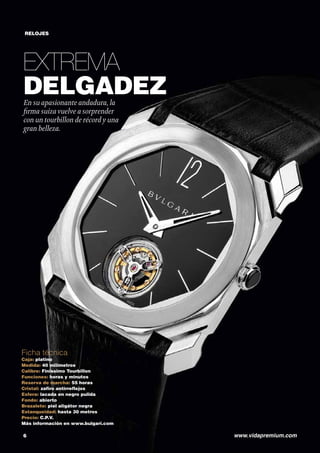 RELOJES 
EXTREMA 
DELGADEZ 
En su apasionante andadura, la 
firma suiza vuelve a sorprender 
con un tourbillon de récord y una 
gran belleza. 
Ficha técnica 
Caja: platino 
Medida: 40 milímetros 
Calibre: Finissimo Tourbillon 
Funciones: horas y minutos 
Reserva de marcha: 55 horas 
Cristal: zafiro antirreflejos 
Esfera: lacada en negro pulida 
Fondo: abierto 
Brazalete: piel aligátor negra 
Estanqueidad: hasta 30 metros 
Precio: C.P.V. 
Más información en www.bulgari.com 
6 www.vidapremium.com 
 