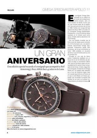 RELOJES OMEGA SPEEDMASTER APOLLO 11 
UN GRAN 
ANIVERSARIO 
Esta edición especial recuerda el cronógrafo que acompañó a Neil 
Armstrong y Buzz Aldrin hace 45 años en la Luna. 
El cronógrafo Omega Spe-edmaster 
es un clásico en 
el mundo de la relojería por 
méritos propios, pero sin 
duda también ha tenido mucho que 
ver que formara parte de la expedi-ción 
que pisó por primera vez la luna 
en 1969. Ceñido a la manga del traje 
espacial de Buzz Aldrin se podía ver 
un cronógrafo Omega Speedmaster 
Professional, y el de Armstrong había 
quedado en el módulo lunar como 
apoyo al fiable sistema electrónico de 
cronometraje. 
Fue una hazaña increíble que la 
firma suiza de relojes quiere recordar 
en el 45 aniversario con una edición 
limitada denominada Omega Spe-edmaster 
Professional Apollo 45th 
Aniversary, de la que únicamente se 
harán 1.969 unidades, en recuerdo 
del año en que el hombre pisó la Luna 
por primera vez. 
Envuelto en una caja de titanio 
grado 2 totalmente cepillado con un 
toque de oro de 42 milímetros de diá-metro 
se aloja un movimiento Calibre 
1861 que es hermético hasta una pro-fundidad 
de 50 metros (5 bar), encar-gado 
de las horas, minutos, segundos 
y el cronógrafo. El bisel de oro Omega 
Sedna de 18 quilates está realzado 
por un aro de cerámica negra mate 
con escala taquimétrica y el fondo de 
la caja va atornillado con frases gra-badas 
que recuerdan la hazaña del 
hombre en la Luna y el número co-rrespondiente 
a la edición limitada. O 
Ficha técnica 
Caja: titanio grado 2 cepillado 
con toque oro 
Medida: 42 milímetros 
Movimiento: Calibre 1861 
Funciones: hora, minutos, segundos y cronógrafo 
Cristal: zafiro antirreflejos 
Fondo: atornillado y grabado 
Brazalete: tela de alta calidad 
Estanquidad: hasta 50 metros 
Edición: limitada de 1.969 unidades 
Precio: 5.740 euros 
Más información en www.omegawatches.com 
8 www.vidapremium.com 
 